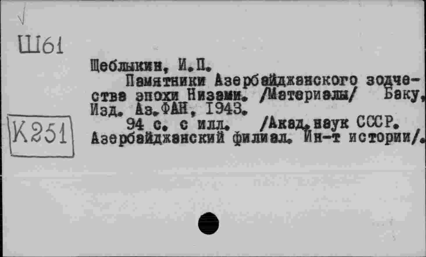 ﻿Ш61
К251
Щеблыкин, И.П.
Памятники Азербайджанского зодчества эпохи Низами« /Материалы/ Баку, Изд. Аз.ФАН, 1943.
94 с. с илл. /Акад. наук СССР. Азербайджанский филиал. Ин-т истории/.